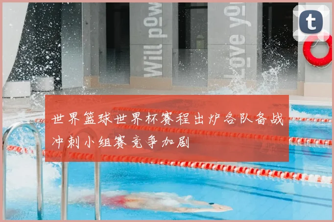 世界篮球世界杯赛程出炉各队备战冲刺小组赛竞争加剧