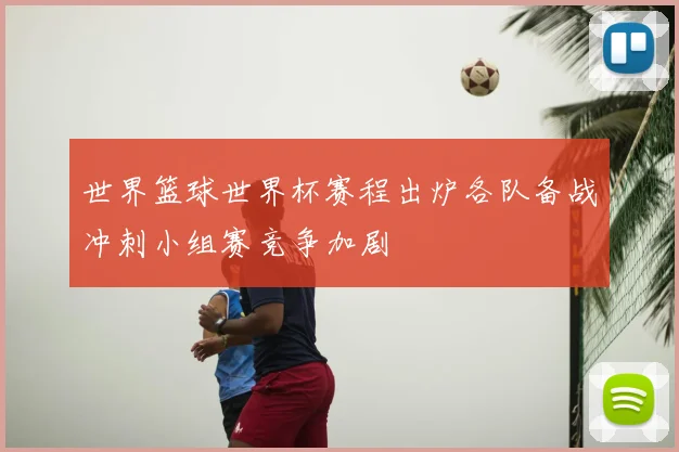 世界篮球世界杯赛程出炉各队备战冲刺小组赛竞争加剧