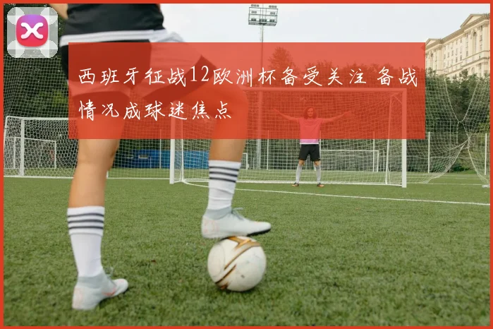 西班牙征战12欧洲杯备受关注 备战情况成球迷焦点