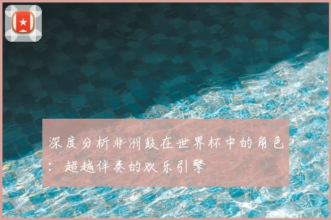 深度分析非洲鼓在世界杯中的角色：超越伴奏的欢乐引擎