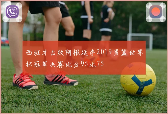 西班牙击败阿根廷夺2019男篮世界杯冠军决赛比分95比75