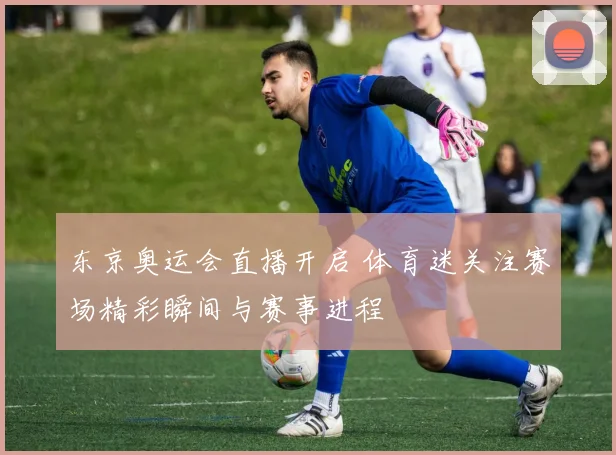 东京奥运会直播开启 体育迷关注赛场精彩瞬间与赛事进程