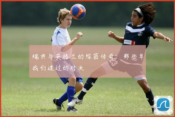 瑞典与英格兰的绿茵传奇：那些年我们追过的对决