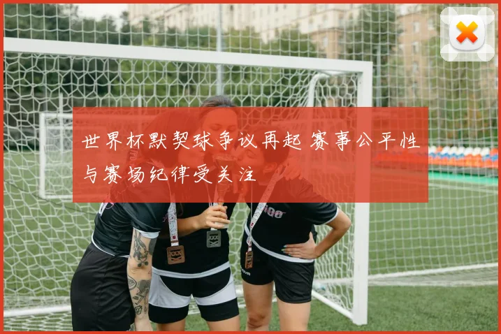 世界杯默契球争议再起 赛事公平性与赛场纪律受关注