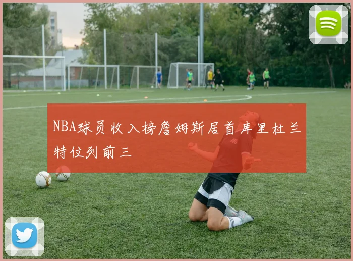 NBA球员收入榜詹姆斯居首库里杜兰特位列前三