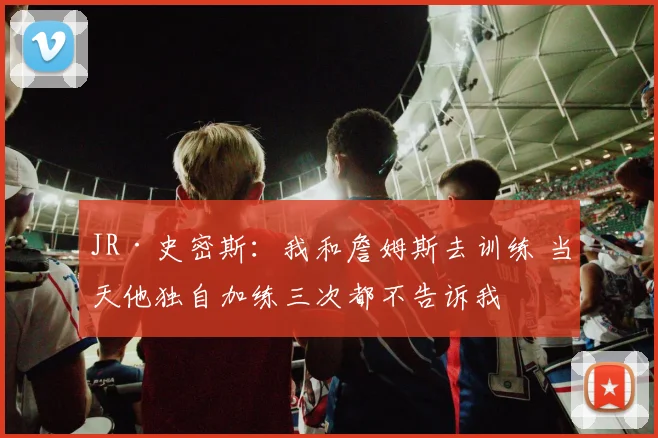 JR·史密斯：我和詹姆斯去训练 当天他独自加练三次都不告诉我