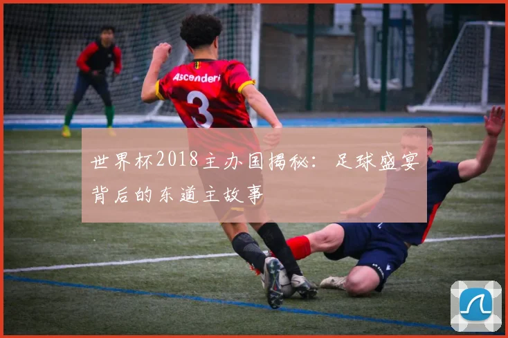 世界杯2018主办国揭秘:足球盛宴背后的东道主故事
