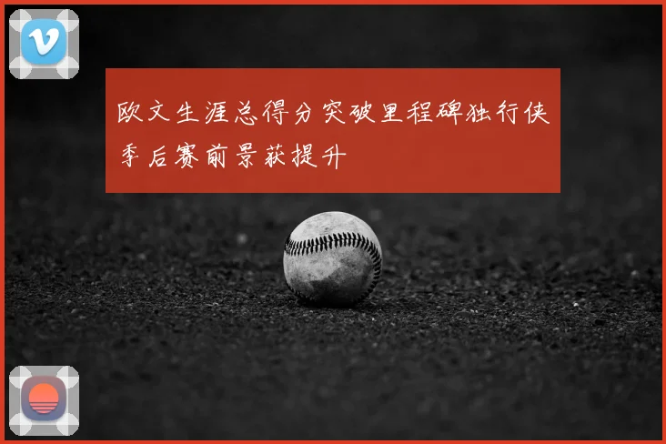 欧文生涯总得分突破里程碑独行侠季后赛前景获提升