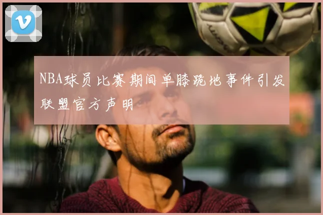 NBA球员比赛期间单膝跪地事件引发联盟官方声明