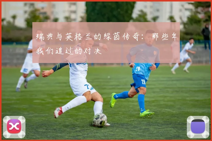 瑞典与英格兰的绿茵传奇：那些年我们追过的对决
