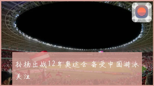 孙杨出战12年奥运会 备受中国游泳关注