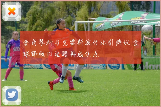 舍甫琴科与克雷斯波对比引热议 金球锋线旧话题再成焦点
