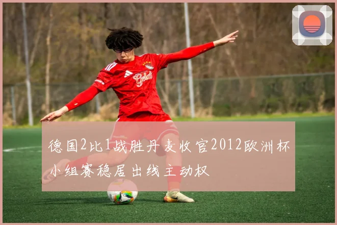 德国2比1战胜丹麦收官2012欧洲杯小组赛稳居出线主动权