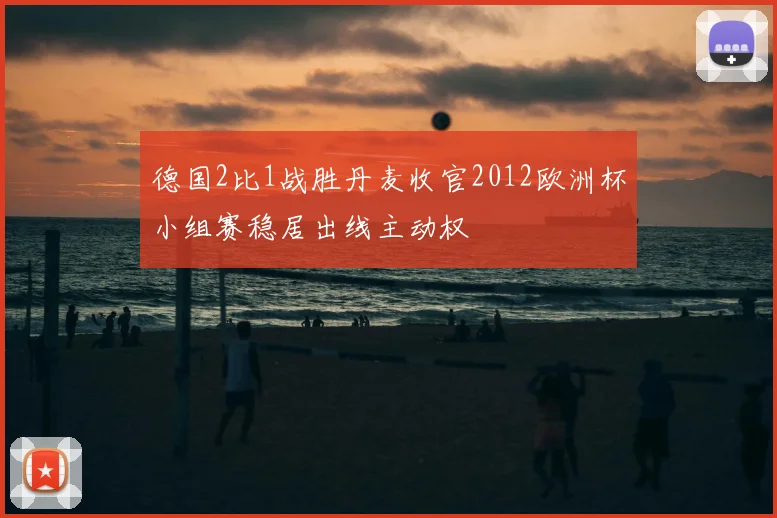 德国2比1战胜丹麦收官2012欧洲杯小组赛稳居出线主动权