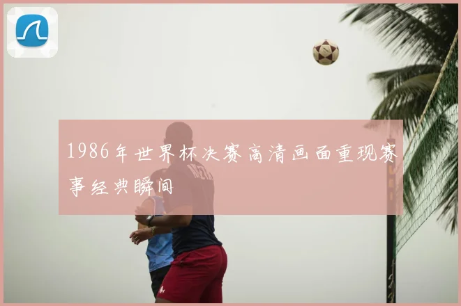 1986年世界杯决赛高清画面重现赛事经典瞬间
