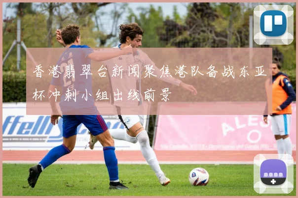 香港翡翠台新闻聚焦港队备战东亚杯冲刺小组出线前景