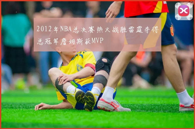 2012年NBA总决赛热火战胜雷霆夺得总冠军詹姆斯获MVP