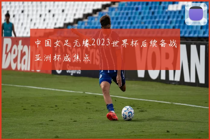 中国女足无缘2023世界杯后续备战亚洲杯成焦点