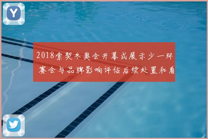 2018索契冬奥会开幕式展示少一环 赛会与品牌影响评估后续处置和看点