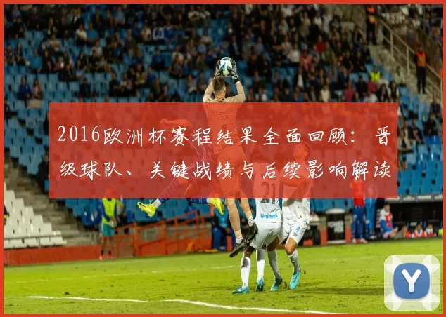 2016欧洲杯赛程结果全面回顾:晋级球队、关键战绩与后续影响解读