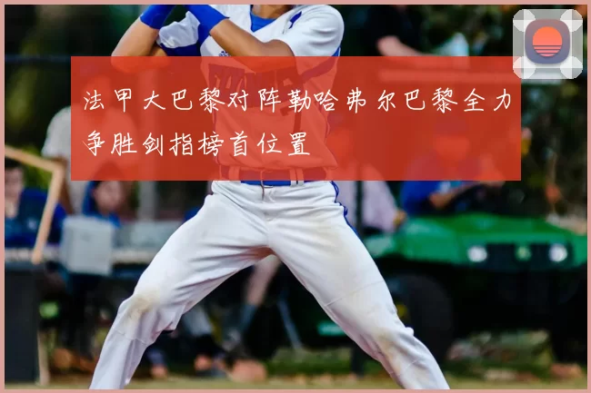 法甲大巴黎对阵勒哈弗尔巴黎全力争胜剑指榜首位置