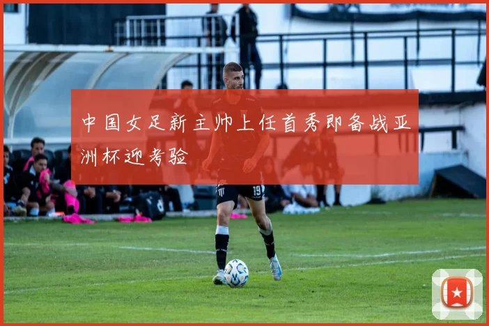中国女足新主帅上任首秀即备战亚洲杯迎考验