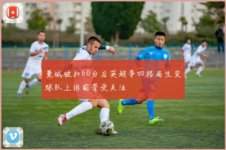 曼城被扣60分后英超争四格局生变球队上诉前景受关注