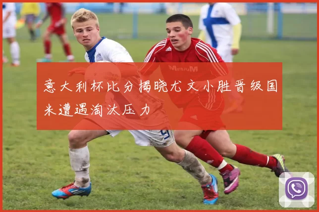 意大利杯比分揭晓尤文小胜晋级国米遭遇淘汰压力