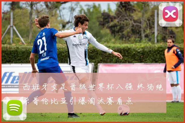 西班牙女足晋级世界杯八强 终场绝杀哥伦比亚引爆淘汰赛看点