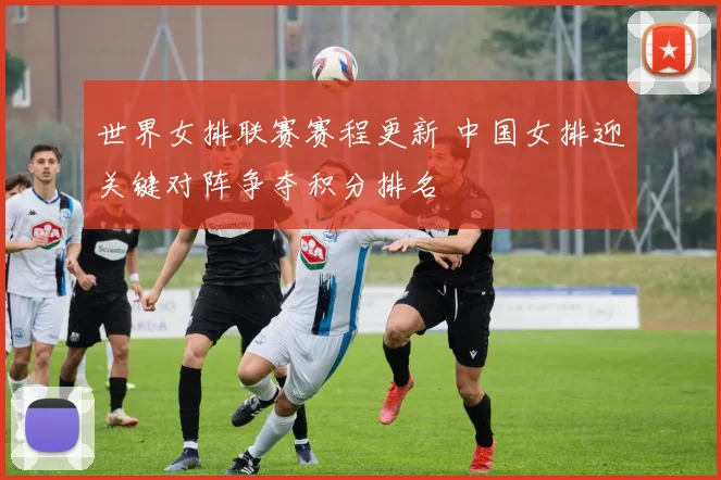 世界女排联赛赛程更新 中国女排迎关键对阵争夺积分排名