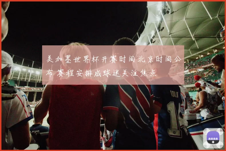 美加墨世界杯开赛时间北京时间公布 赛程安排成球迷关注焦点