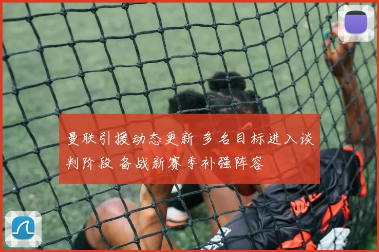 曼联引援动态更新 多名目标进入谈判阶段 备战新赛季补强阵容