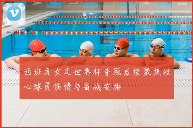 西班牙女足世界杯夺冠后续聚焦核心球员伤情与备战安排