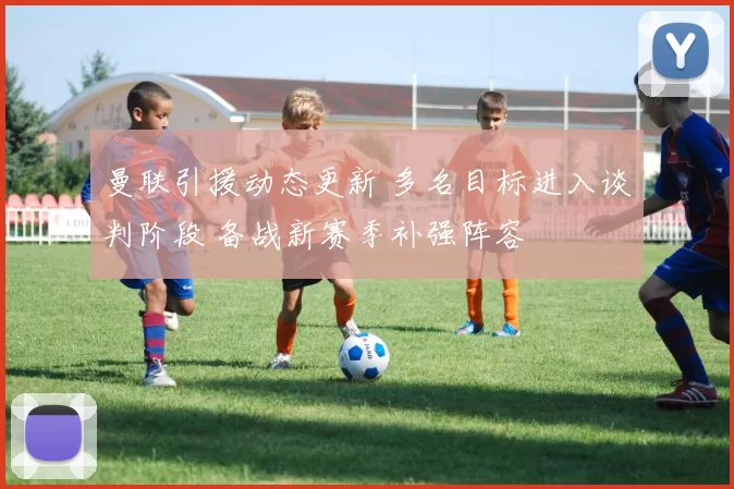 曼联引援动态更新 多名目标进入谈判阶段 备战新赛季补强阵容