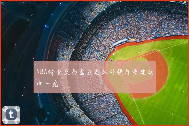 NBA转会交易盘点各队补强与重建动向一览