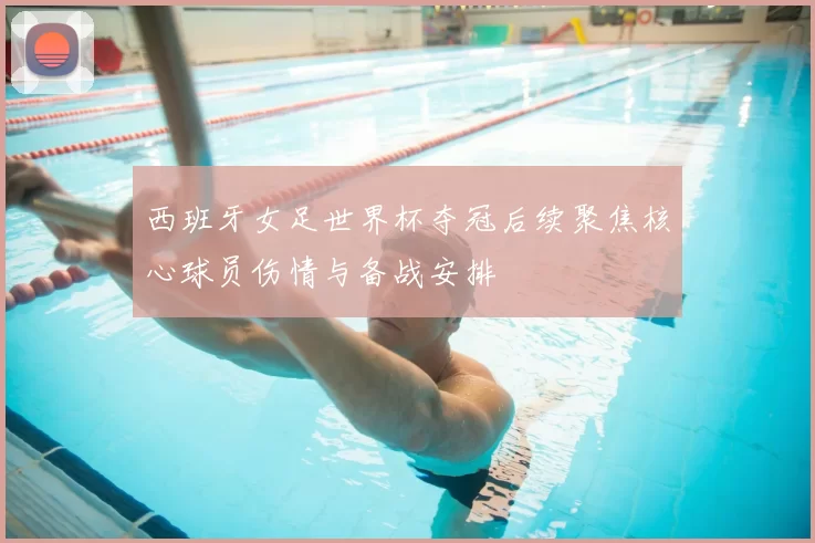 西班牙女足世界杯夺冠后续聚焦核心球员伤情与备战安排