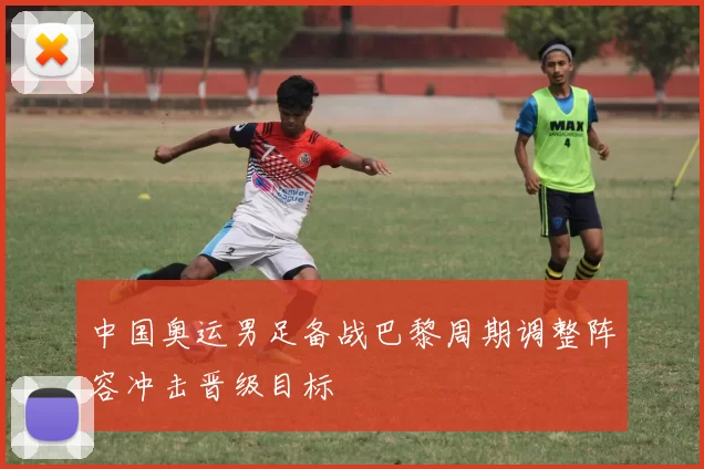 中国奥运男足备战巴黎周期调整阵容冲击晋级目标