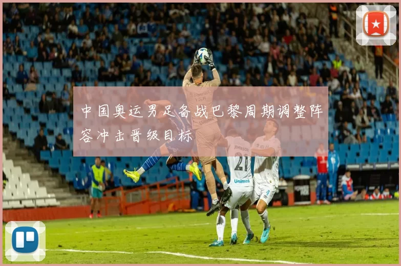 中国奥运男足备战巴黎周期调整阵容冲击晋级目标