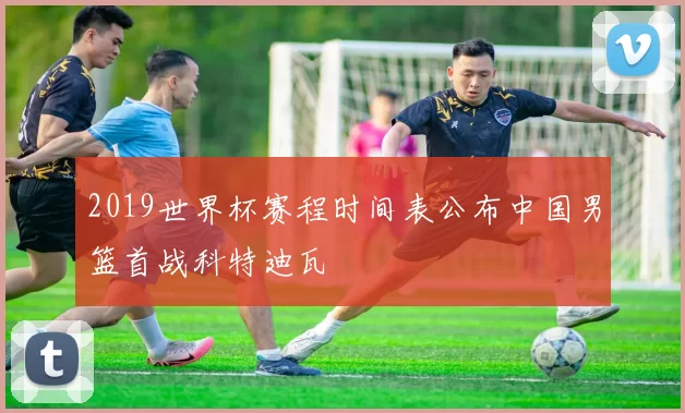 2019世界杯赛程时间表公布中国男篮首战科特迪瓦