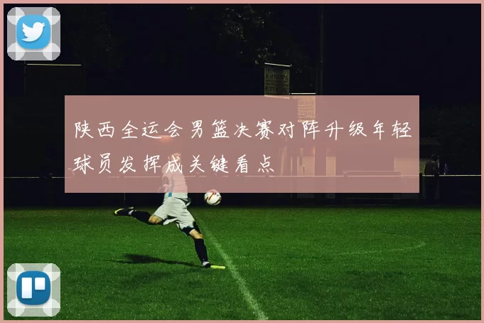 陕西全运会男篮决赛对阵升级年轻球员发挥成关键看点