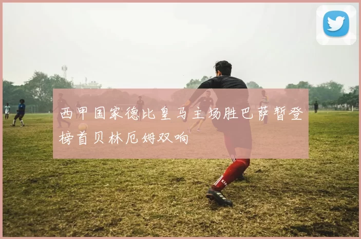 西甲国家德比皇马主场胜巴萨暂登榜首贝林厄姆双响