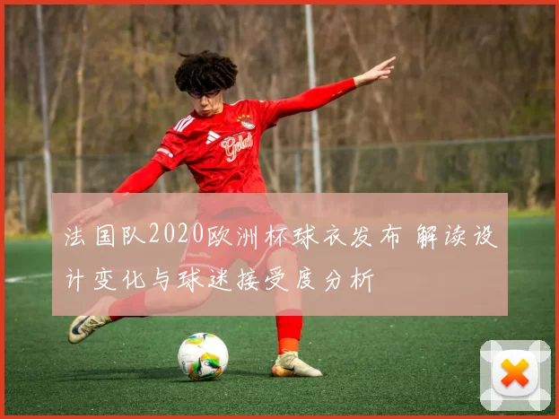 法国队2020欧洲杯球衣发布 解读设计变化与球迷接受度分析