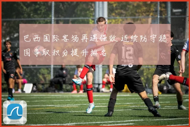 巴西国际客场再遇强敌 连续防守稳固争取积分提升排名