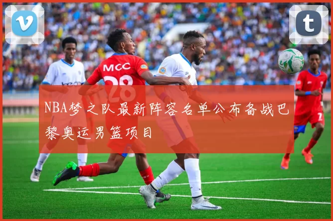 NBA梦之队最新阵容名单公布备战巴黎奥运男篮项目