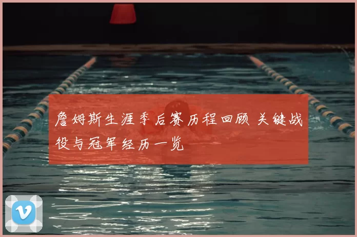 詹姆斯生涯季后赛历程回顾 关键战役与冠军经历一览