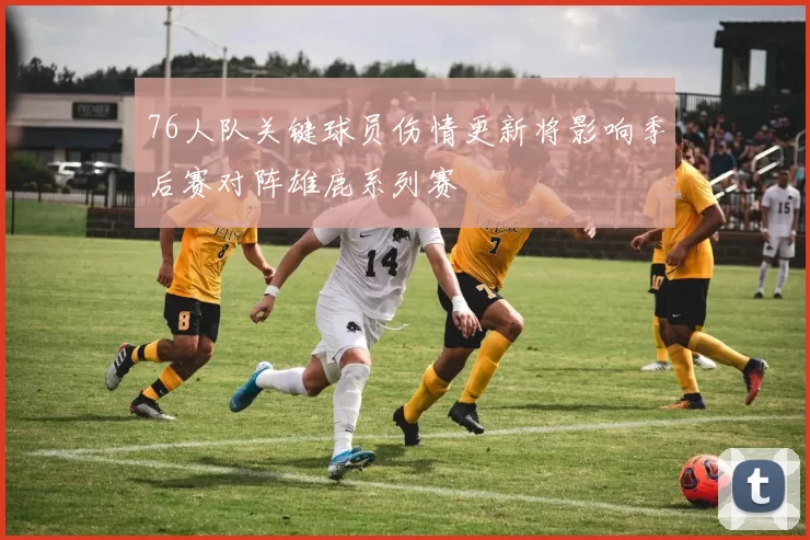 76人队关键球员伤情更新将影响季后赛对阵雄鹿系列赛
