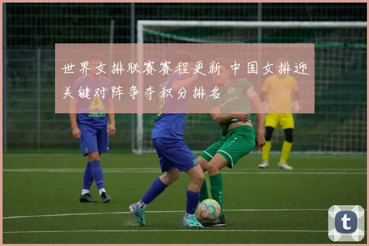 世界女排联赛赛程更新 中国女排迎关键对阵争夺积分排名