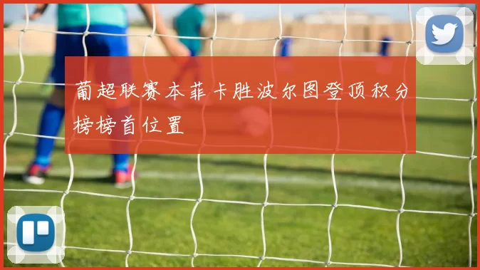 葡超联赛本菲卡胜波尔图登顶积分榜榜首位置