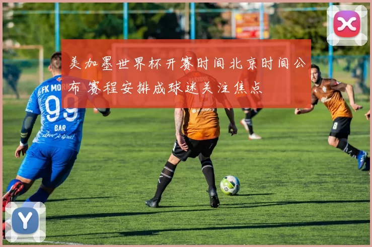 美加墨世界杯开赛时间北京时间公布 赛程安排成球迷关注焦点
