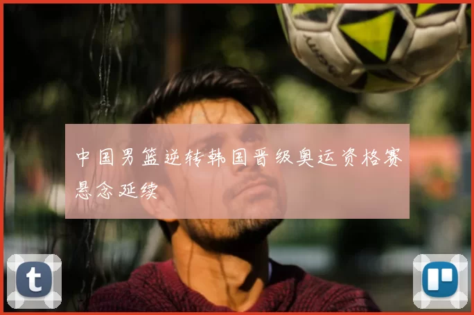 中国男篮逆转韩国晋级奥运资格赛悬念延续